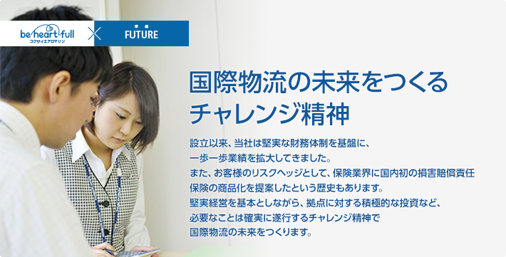 国際物流の未来をつくるチャレンジ精神/設立以来、当社は堅実な財務体制を基盤に、一歩一歩業績を拡大してきました。また、お客様のリスクヘッジとして、保険業界に国内初の損害賠償責任保険の商品化を提案したという歴史もあります。堅実経営を基本としながら、拠点に対する積極的な投資など、必要なことは確実に遂行するチャレンジ精神で国際物流の未来をつくります。